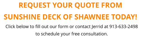 REQUEST YOUR QUOTE FROM SUNSHINE DECK OF SHAWNEE TODAY! Click below to fill out our form or contact Jerrid at 913-633-2498 to schedule your free consultation.